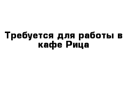 Требуется для работы в кафе Рица